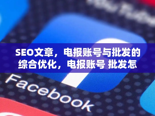 SEO文章，电报账号与批发的综合优化，电报账号 批发怎么做