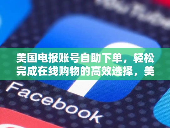 美国电报账号自助下单，轻松完成在线购物的高效选择，美国电报账号自助下单怎么操作